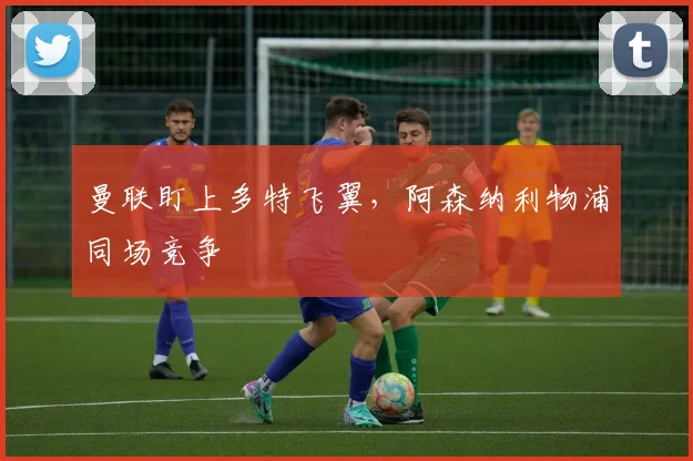 曼联盯上多特飞翼，阿森纳利物浦同场竞争
